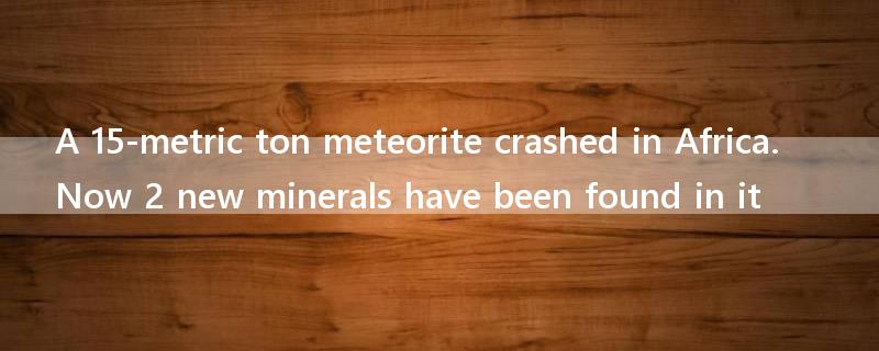 A 15-metric ton meteorite crashed in Africa. Now 2 new minerals have been found in it